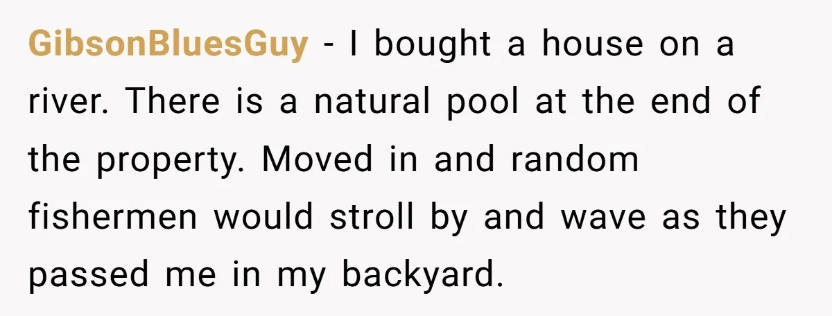 GibsonBluesGuy − I bought a house on a river. There is a natural pool at the end of the property. Moved in and random fishermen would stroll by and wave...