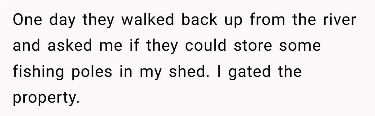 One day they walked back up from the river and asked me if they could store some fishing poles in my shed. I gated the property.