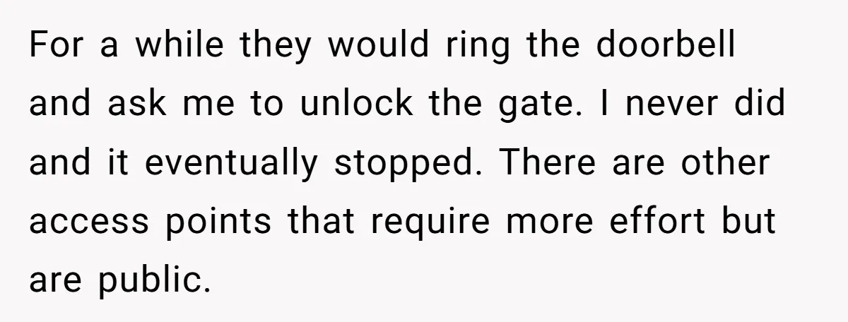 For a while they would ring the doorbell and ask me to unlock the gate. I never did and it eventually stopped. There are other access points that require more...