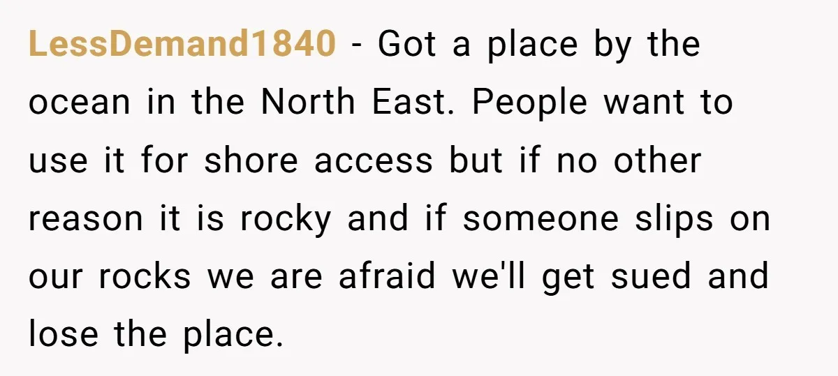 LessDemand1840 − Got a place by the ocean in the North East. People want to use it for shore access but if no other reason it is rocky and if...