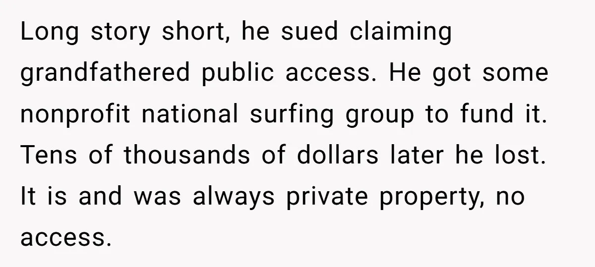 Long story short, he sued claiming grandfathered public access. He got some nonprofit national surfing group to fund it. Tens of thousands of dollars later he lost. It is and...