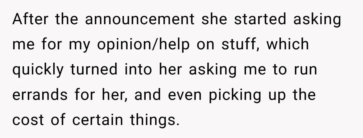 After the announcement she started asking me for my opinion/help on stuff, which quickly turned into her asking me to run errands for her, and even picking up the cost...