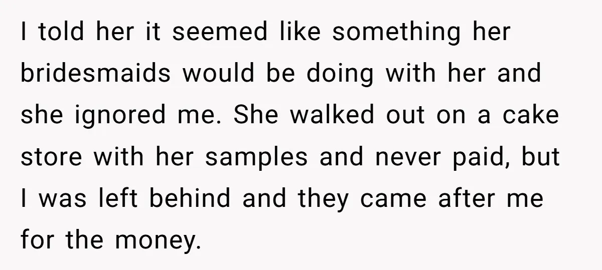 I told her it seemed like something her bridesmaids would be doing with her and she ignored me. She walked out on a cake store with her samples and never...