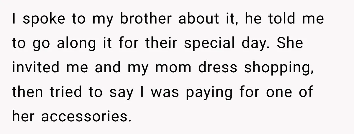 I spoke to my brother about it, he told me to go along it for their special day. She invited me and my mom dress shopping, then tried to say...