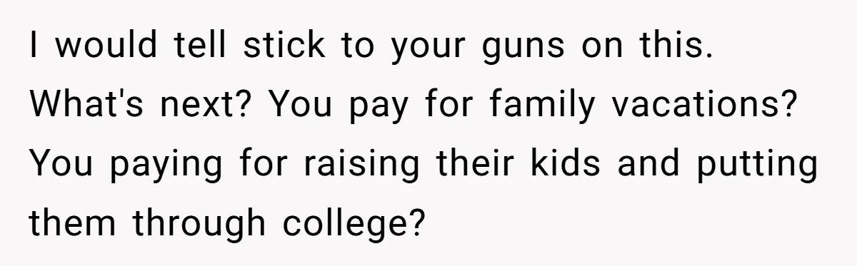 I would tell stick to your guns on this. What's next? You pay for family vacations? You paying for raising their kids and putting them through college?