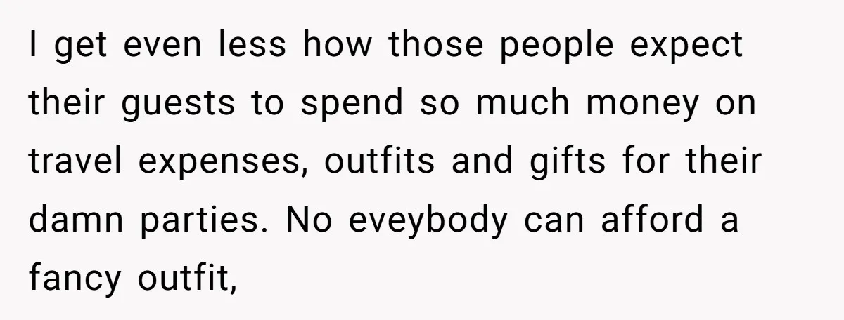 I get even less how those people expect their guests to spend so much money on travel expenses, outfits and gifts for their damn parties. No eveybody can afford a...