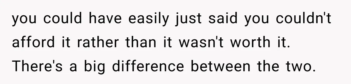 you could have easily just said you couldn't afford it rather than it wasn't worth it. There's a big difference between the two.