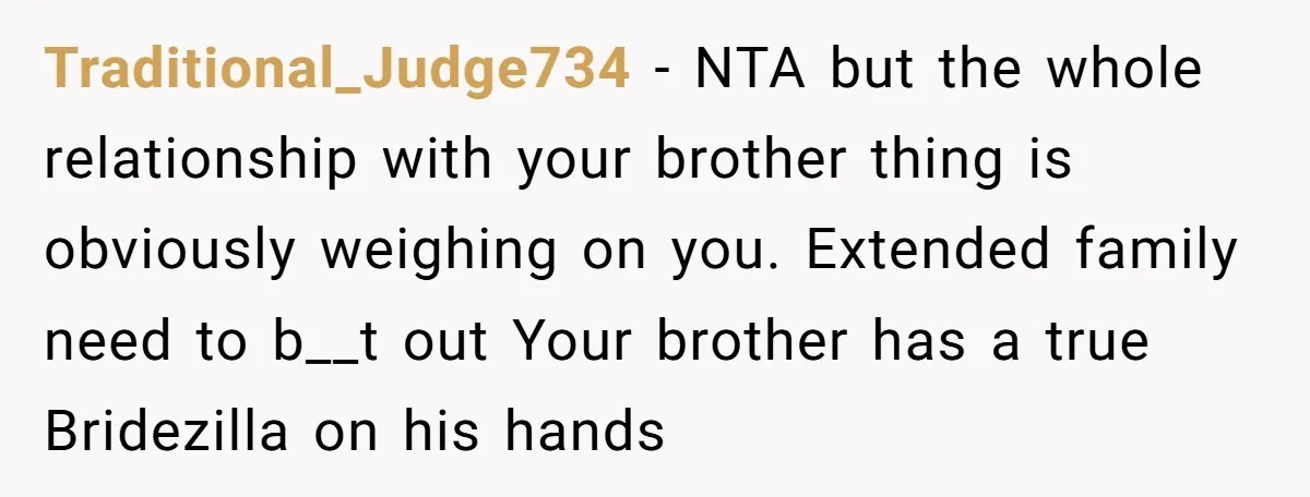 Traditional_Judge734 − NTA but the whole relationship with your brother thing is obviously weighing on you. Extended family need to b__t out Your brother has a true Bridezilla on his...