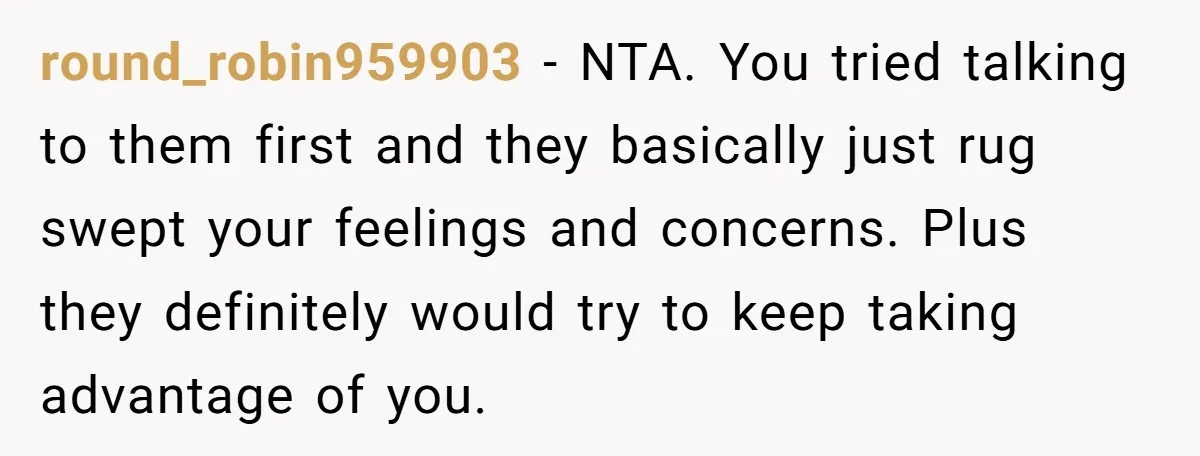 round_robin959903 − NTA. You tried talking to them first and they basically just rug swept your feelings and concerns. Plus they definitely would try to keep taking advantage of you.