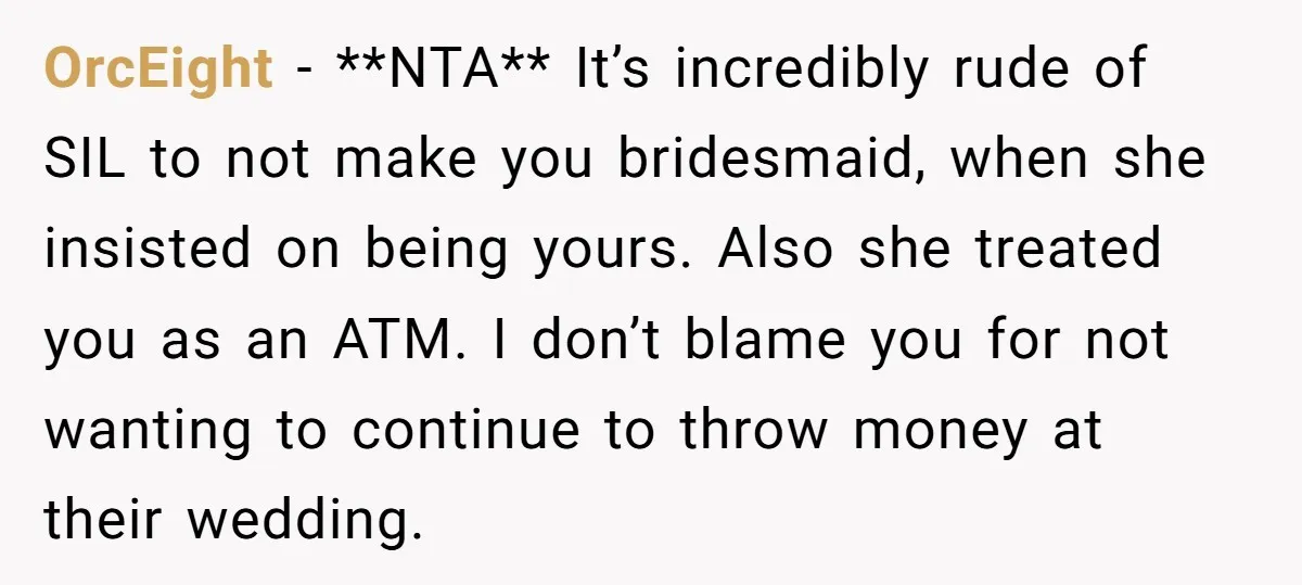OrcEight − **NTA** It’s incredibly rude of SIL to not make you bridesmaid, when she insisted on being yours. Also she treated you as an ATM. I don’t blame you...