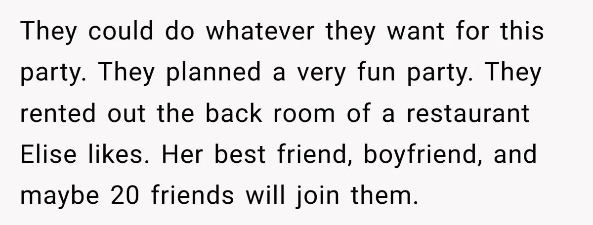 They could do whatever they want for this party. They planned a very fun party. They rented out the back room of a restaurant Elise likes. Her best friend, boyfriend,...