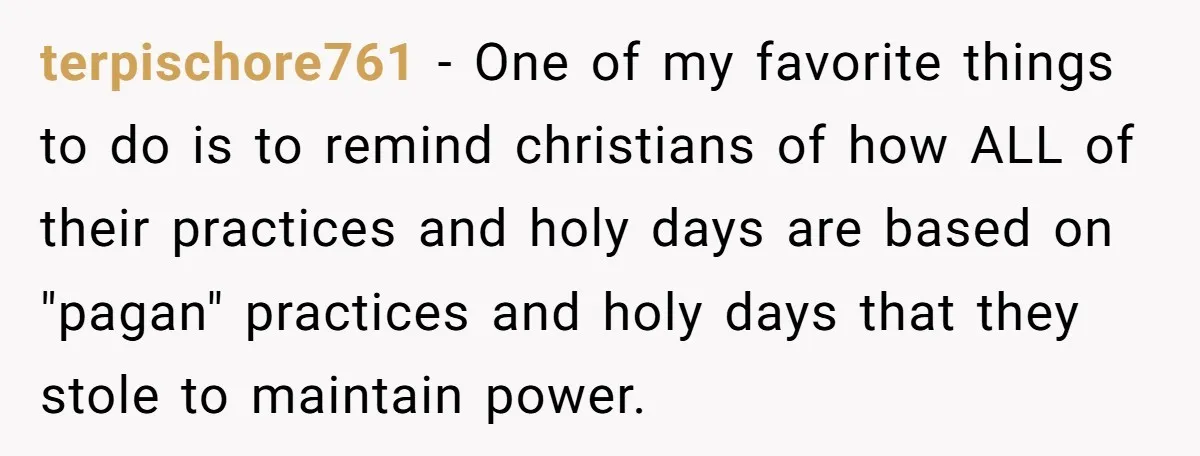 terpischore761 − One of my favorite things to do is to remind christians of how ALL of their practices and holy days are based on "pagan" practices and holy days...