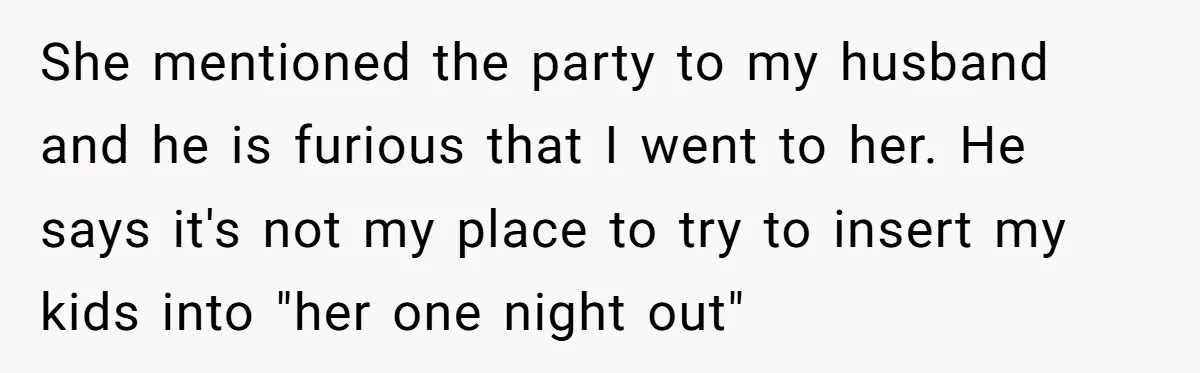 She mentioned the party to my husband and he is furious that I went to her. He says it's not my place to try to insert my kids into "her...