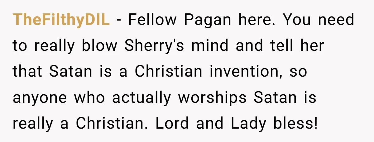 TheFilthyDIL − Fellow Pagan here. You need to really blow Sherry's mind and tell her that Satan is a Christian invention, so anyone who actually worships Satan is really a...