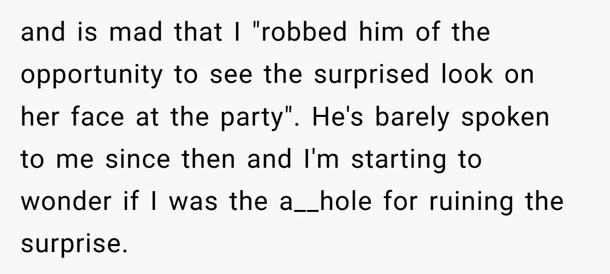 and is mad that I "robbed him of the opportunity to see the surprised look on her face at the party". He's barely spoken to me since then and I'm...