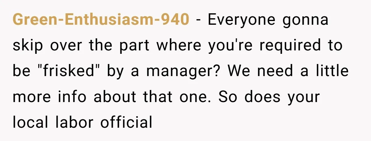 Green-Enthusiasm-940 − Everyone gonna skip over the part where you're required to be "frisked" by a manager? We need a little more info about that one. So does your local...