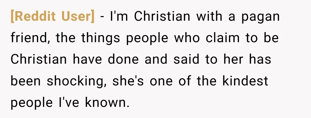 [Reddit User] − I'm Christian with a pagan friend, the things people who claim to be Christian have done and said to her has been shocking, she's one of the...