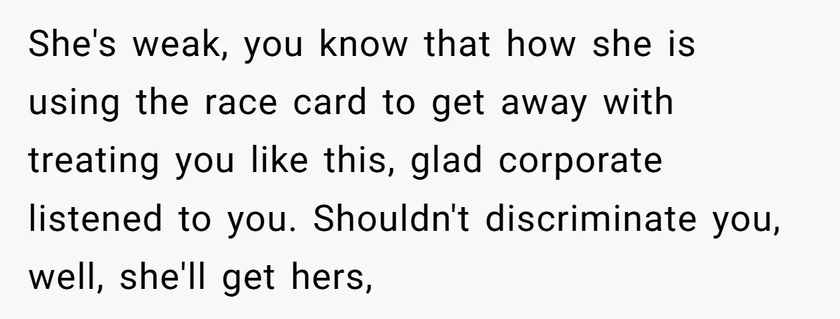 She's weak, you know that how she is using the race card to get away with treating you like this, glad corporate listened to you. Shouldn't discriminate you, well, she'll...