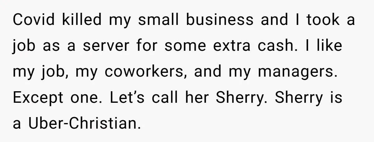 Covid killed my small business and I took a job as a server for some extra cash. I like my job, my coworkers, and my managers. Except one. Let’s call...