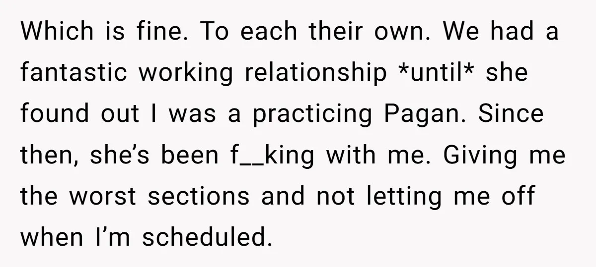 Which is fine. To each their own. We had a fantastic working relationship *until* she found out I was a practicing Pagan. Since then, she’s been f__king with me. Giving...