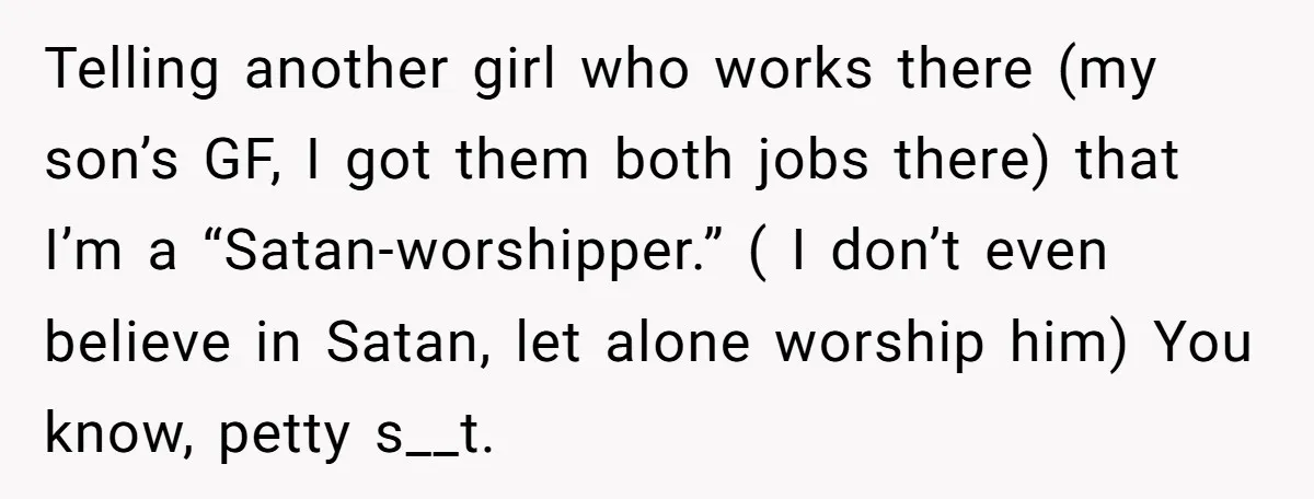 Telling another girl who works there (my son’s GF, I got them both jobs there) that I’m a “Satan-worshipper.” ( I don’t even believe in Satan, let alone worship him)...