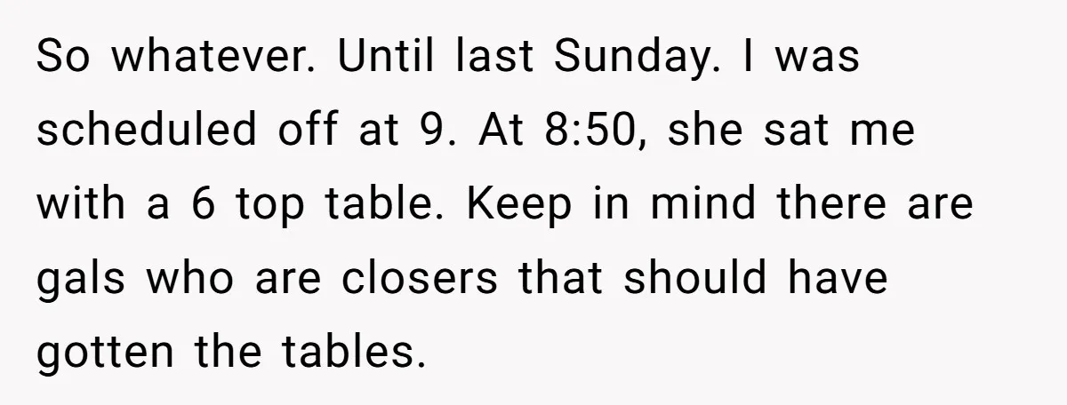 So whatever. Until last Sunday. I was scheduled off at 9. At 8:50, she sat me with a 6 top table. Keep in mind there are gals who are closers...