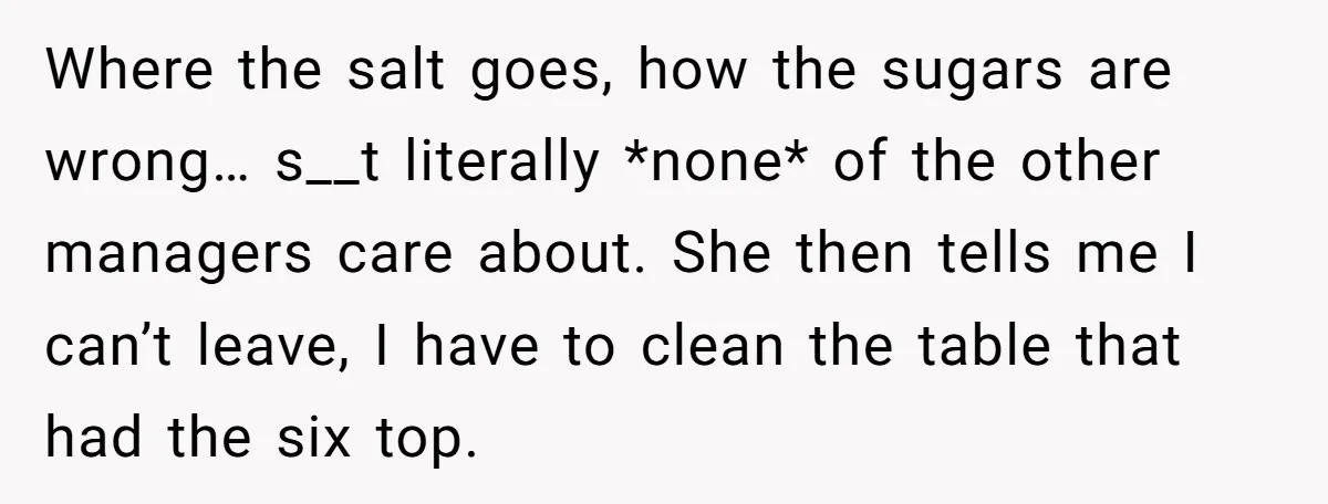 Where the salt goes, how the sugars are wrong… s__t literally *none* of the other managers care about. She then tells me I can’t leave, I have to clean the...