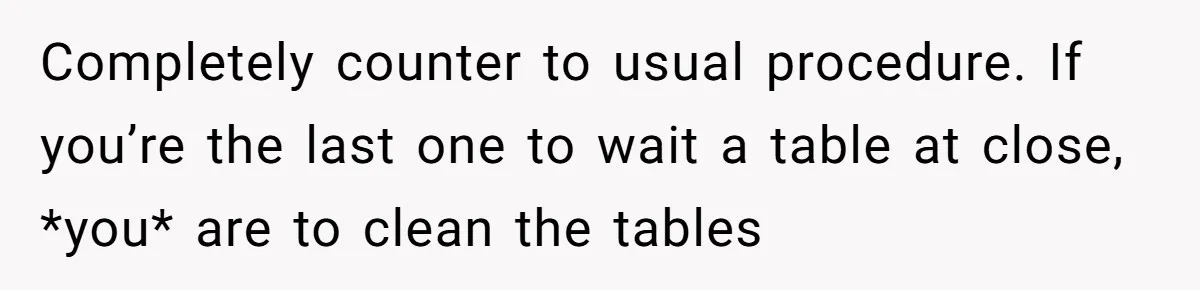 Completely counter to usual procedure. If you’re the last one to wait a table at close, *you* are to clean the tables