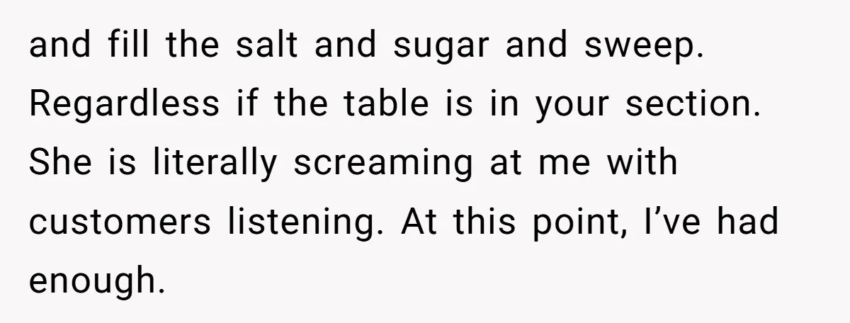and fill the salt and sugar and sweep. Regardless if the table is in your section. She is literally screaming at me with customers listening. At this point, I’ve had...