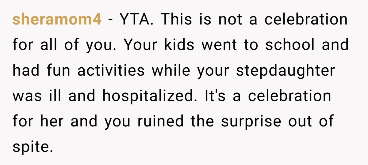 sheramom4 − YTA. This is not a celebration for all of you. Your kids went to school and had fun activities while your stepdaughter was ill and hospitalized. It's a...