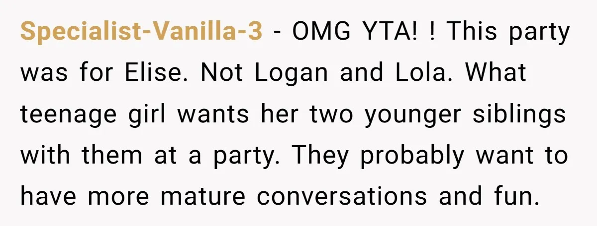 Specialist-Vanilla-3 − OMG YTA! ! This party was for Elise. Not Logan and Lola. What teenage girl wants her two younger siblings with them at a party. They probably want...