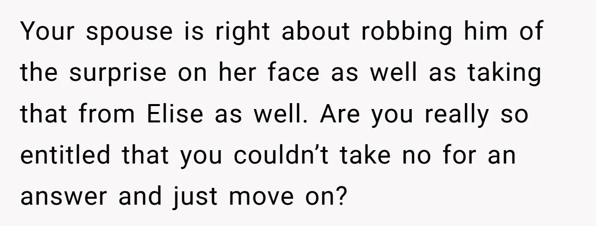 Your spouse is right about robbing him of the surprise on her face as well as taking that from Elise as well. Are you really so entitled that you couldn’t...