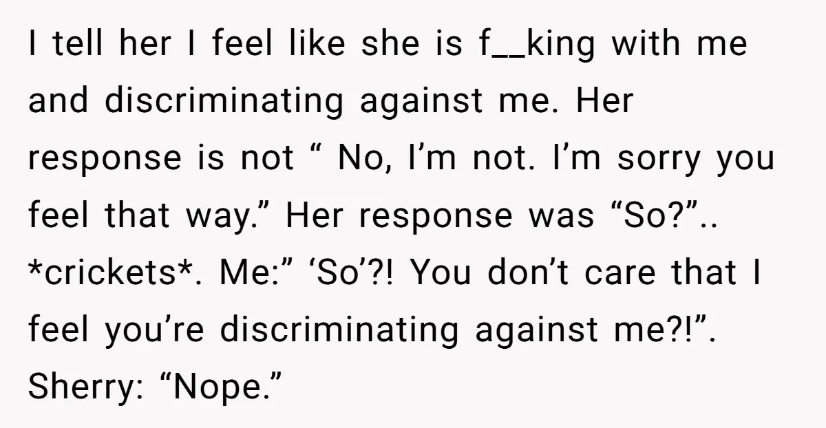 I tell her I feel like she is f__king with me and discriminating against me. Her response is not “ No, I’m not. I’m sorry you feel that way.” Her...