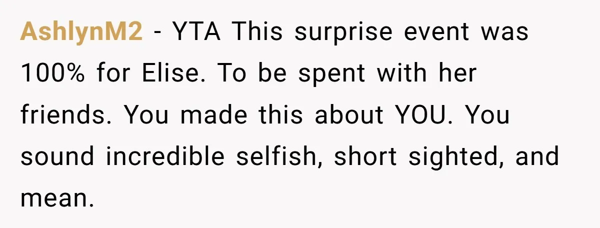 AshlynM2 − YTA This surprise event was 100% for Elise. To be spent with her friends. You made this about YOU. You sound incredible selfish, short sighted, and mean.