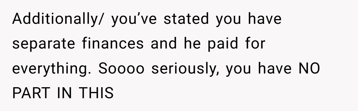 Additionally/ you’ve stated you have separate finances and he paid for everything. Soooo seriously, you have NO PART IN THIS
