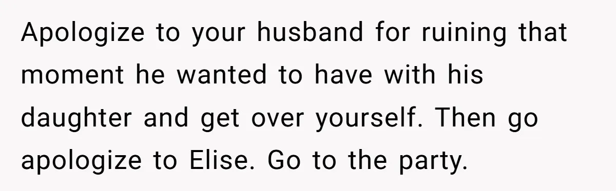 Apologize to your husband for ruining that moment he wanted to have with his daughter and get over yourself. Then go apologize to Elise. Go to the party.