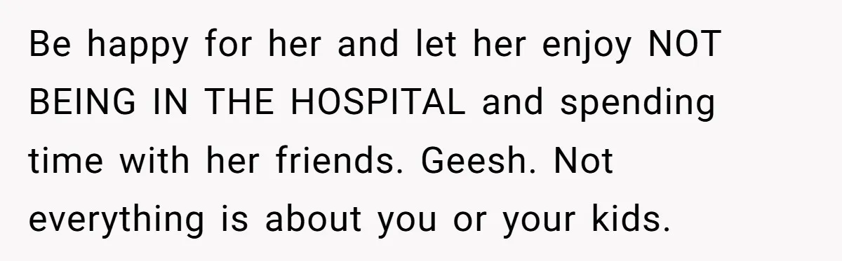 Be happy for her and let her enjoy NOT BEING IN THE HOSPITAL and spending time with her friends. Geesh. Not everything is about you or your kids.