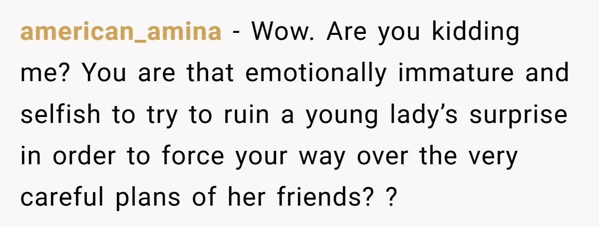 american_amina − Wow. Are you kidding me? You are that emotionally immature and selfish to try to ruin a young lady’s surprise in order to force your way over the...