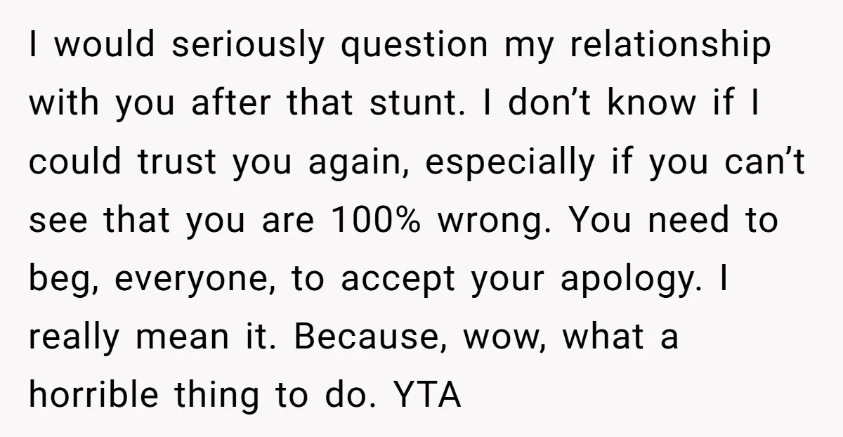 I would seriously question my relationship with you after that stunt. I don’t know if I could trust you again, especially if you can’t see that you are 100% wrong....