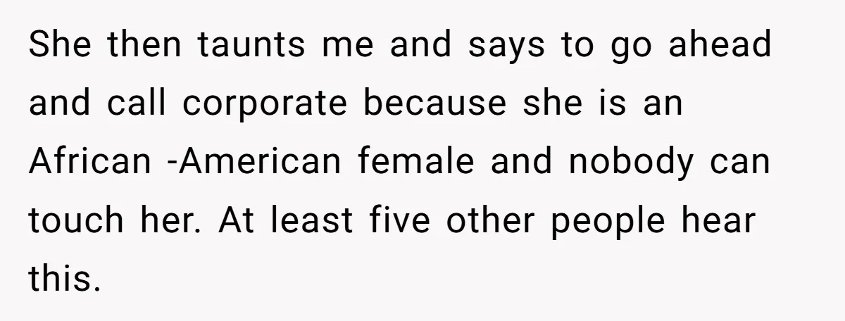 She then taunts me and says to go ahead and call corporate because she is an African -American female and nobody can touch her. At least five other people hear...