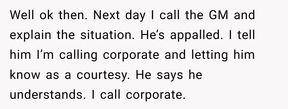 Well ok then. Next day I call the GM and explain the situation. He’s appalled. I tell him I’m calling corporate and letting him know as a courtesy. He says...