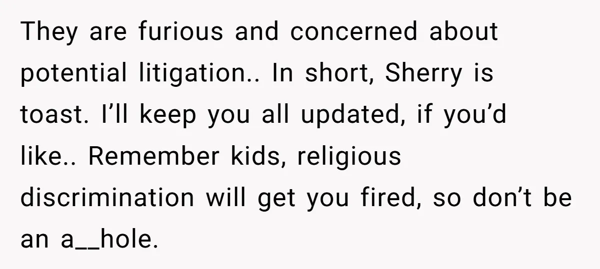 They are furious and concerned about potential litigation.. In short, Sherry is toast. I’ll keep you all updated, if you’d like.. Remember kids, religious discrimination will get you fired, so...