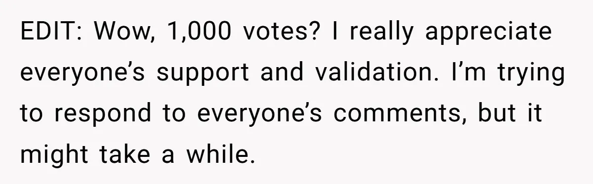 EDIT: Wow, 1,000 votes? I really appreciate everyone’s support and validation. I’m trying to respond to everyone’s comments, but it might take a while.