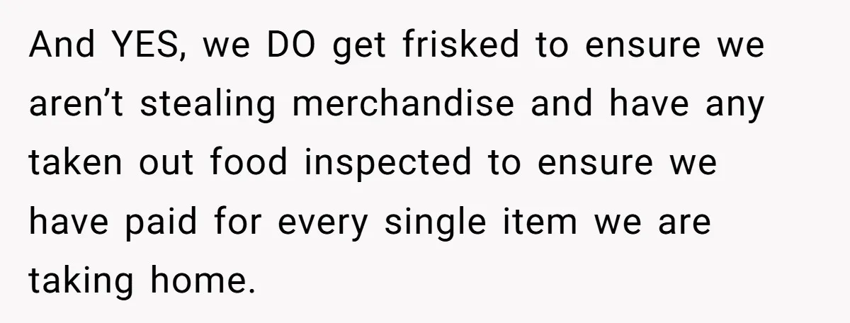 And YES, we DO get frisked to ensure we aren’t stealing merchandise and have any taken out food inspected to ensure we have paid for every single item we are...