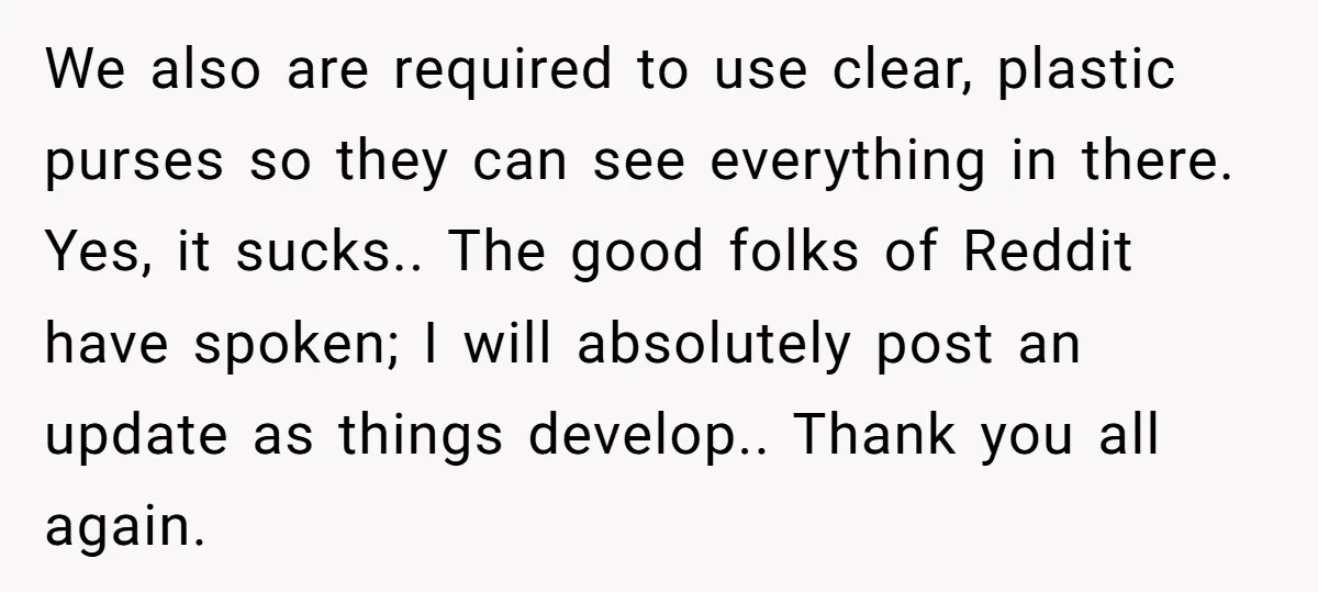 We also are required to use clear, plastic purses so they can see everything in there. Yes, it sucks.. The good folks of Reddit have spoken; I will absolutely post...