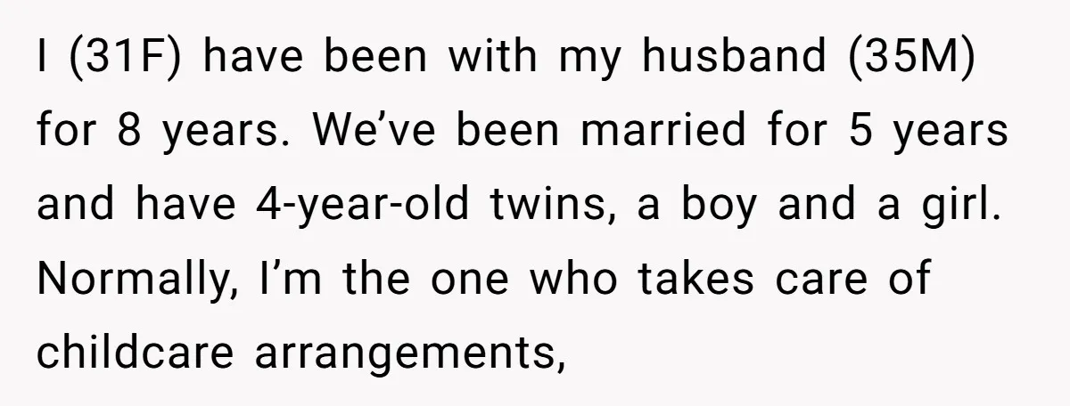 I (31F) have been with my husband (35M) for 8 years. We’ve been married for 5 years and have 4-year-old twins, a boy and a girl. Normally, I’m the one...