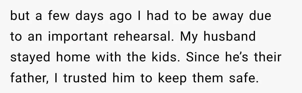 but a few days ago I had to be away due to an important rehearsal. My husband stayed home with the kids. Since he’s their father, I trusted him to...