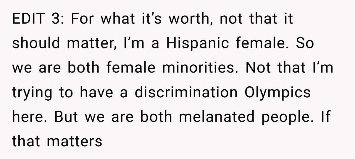 EDIT 3: For what it’s worth, not that it should matter, I’m a Hispanic female. So we are both female minorities. Not that I’m trying to have a discrimination Olympics...