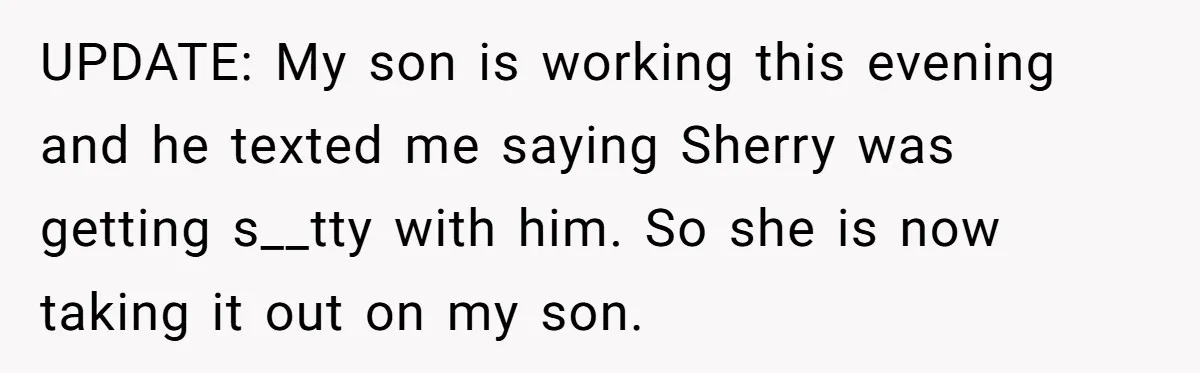 UPDATE: My son is working this evening and he texted me saying Sherry was getting s__tty with him. So she is now taking it out on my son.
