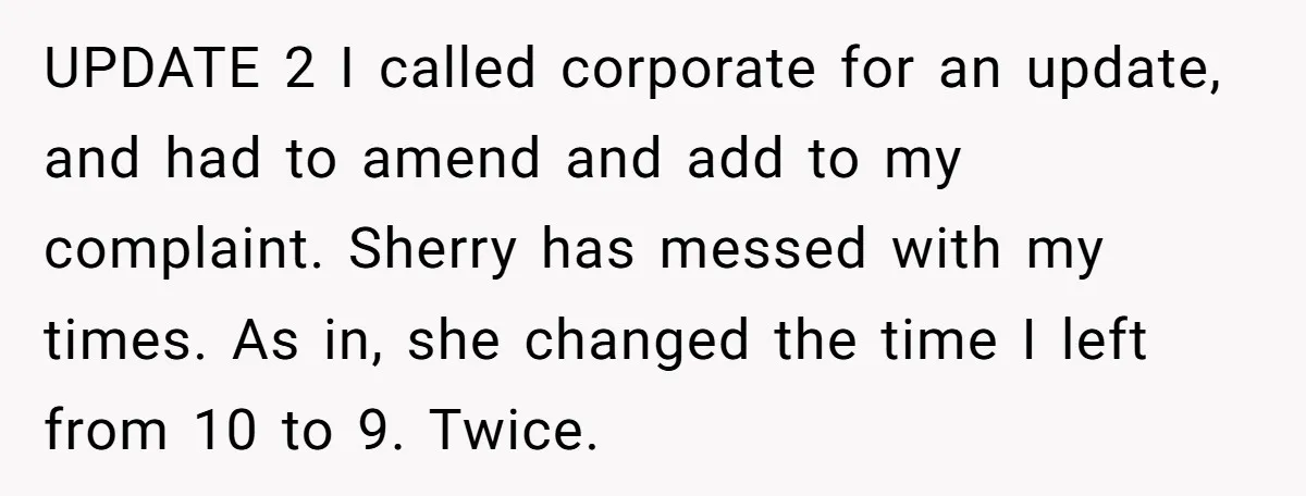 UPDATE 2 I called corporate for an update, and had to amend and add to my complaint. Sherry has messed with my times. As in, she changed the time I...